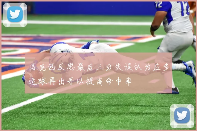 马克西反思最后三分失误认为应多运球再出手以提高命中率