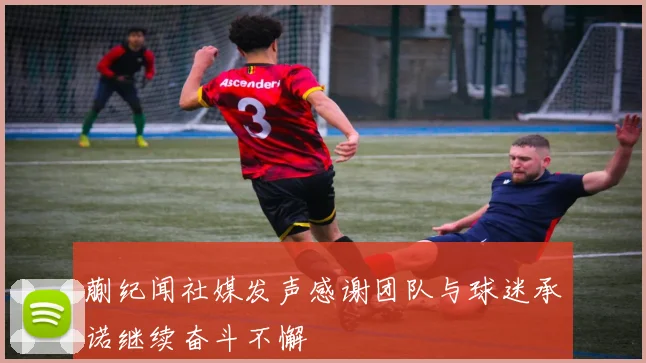 蒯纪闻社媒发声感谢团队与球迷承诺继续奋斗不懈