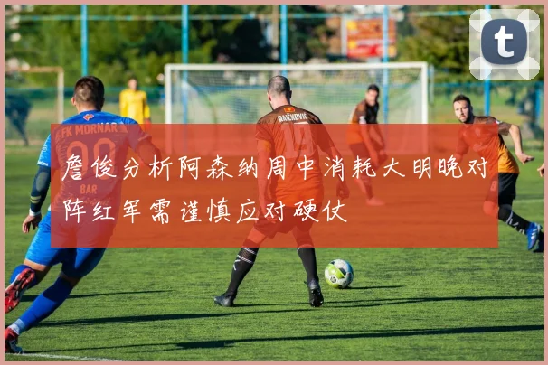 詹俊分析阿森纳周中消耗大明晚对阵红军需谨慎应对硬仗