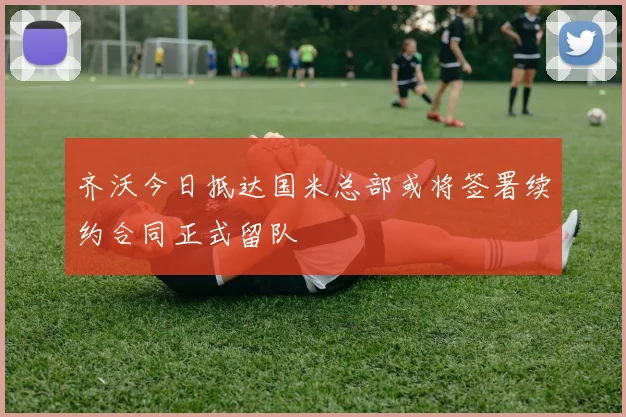 齐沃今日抵达国米总部或将签署续约合同正式留队