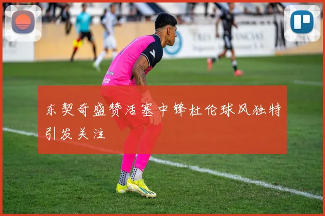 东契奇盛赞活塞中锋杜伦球风独特引发关注