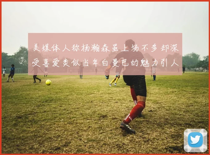 美媒体人称杨瀚森虽上场不多却深受喜爱类似当年白曼巴的魅力引人瞩目