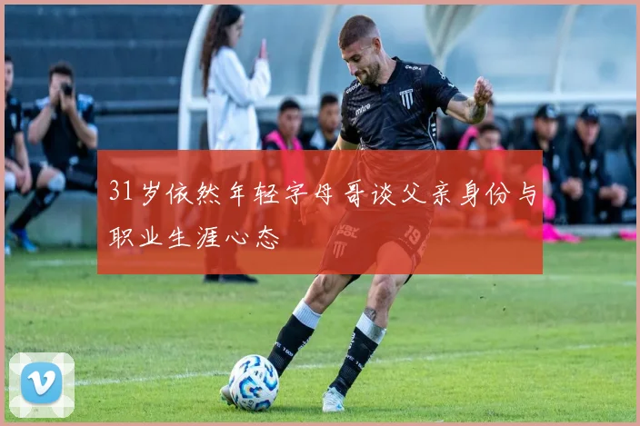 31岁依然年轻字母哥谈父亲身份与职业生涯心态