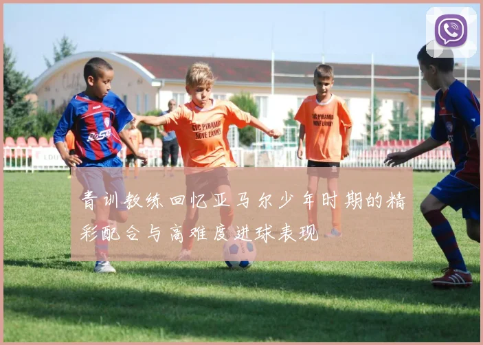 青训教练回忆亚马尔少年时期的精彩配合与高难度进球表现