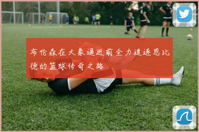 布伦森在大象逼近前全力追逐恩比德的篮球传奇之路