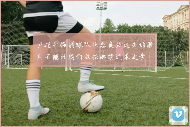 卢指导强调球队状态良好过去的胜利不能让我们放松继续追求进步