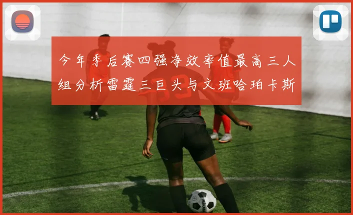 今年季后赛四强净效率值最高三人组分析雷霆三巨头与文班哈珀卡斯尔的表现对比