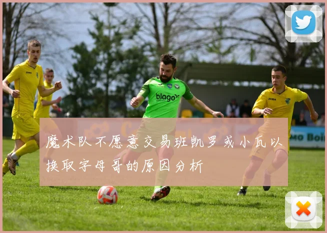 魔术队不愿意交易班凯罗或小瓦以换取字母哥的原因分析