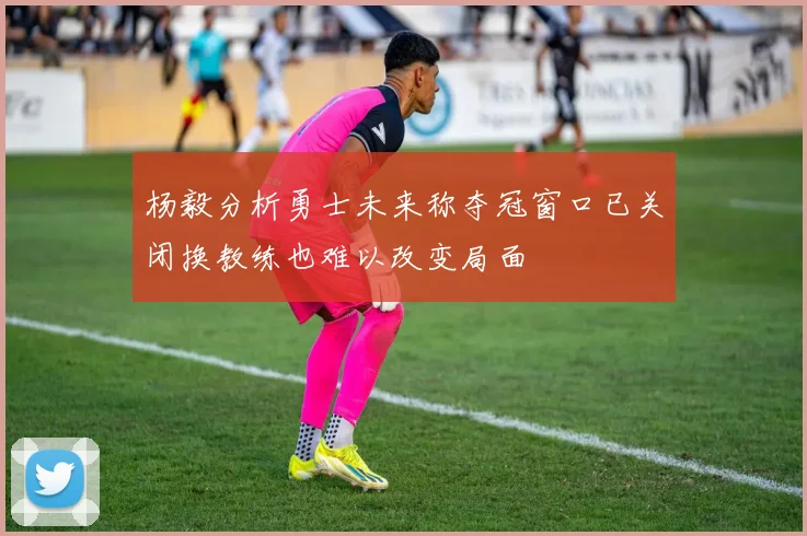 杨毅分析勇士未来称夺冠窗口已关闭换教练也难以改变局面