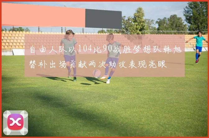 自由人队以104比90战胜梦想队韩旭替补出场贡献两次助攻表现亮眼