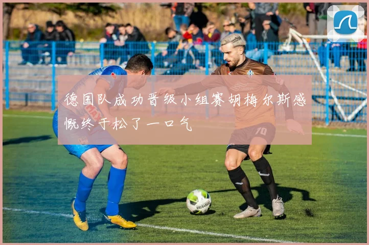 德国队成功晋级小组赛胡梅尔斯感慨终于松了一口气