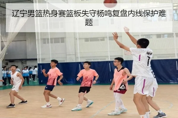 辽宁男篮热身赛篮板失守杨鸣复盘内线保护难题